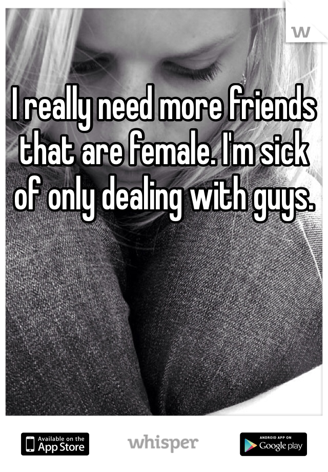 I really need more friends that are female. I'm sick of only dealing with guys. 