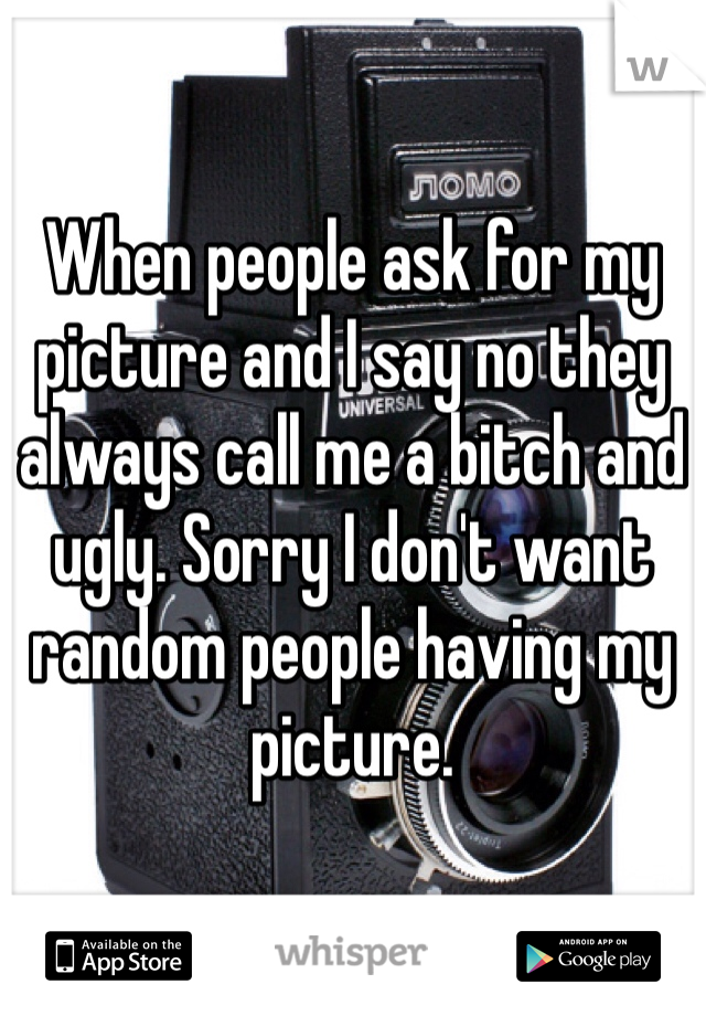 When people ask for my picture and I say no they always call me a bitch and ugly. Sorry I don't want random people having my picture.