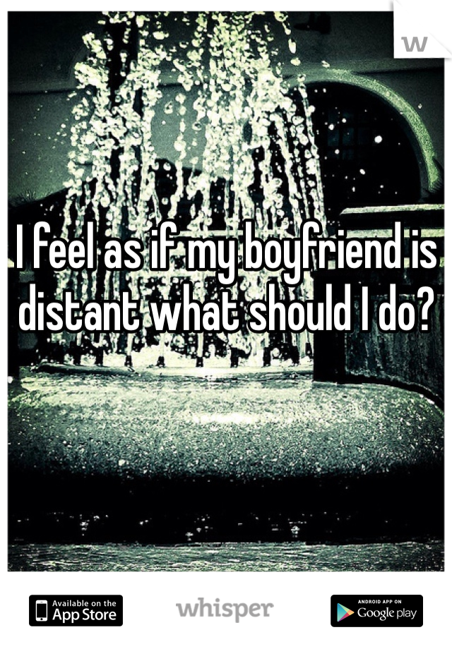 I feel as if my boyfriend is distant what should I do?