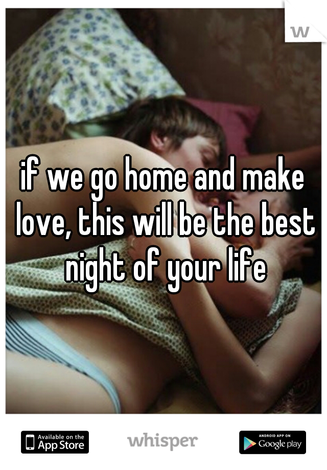 if we go home and make love, this will be the best night of your life