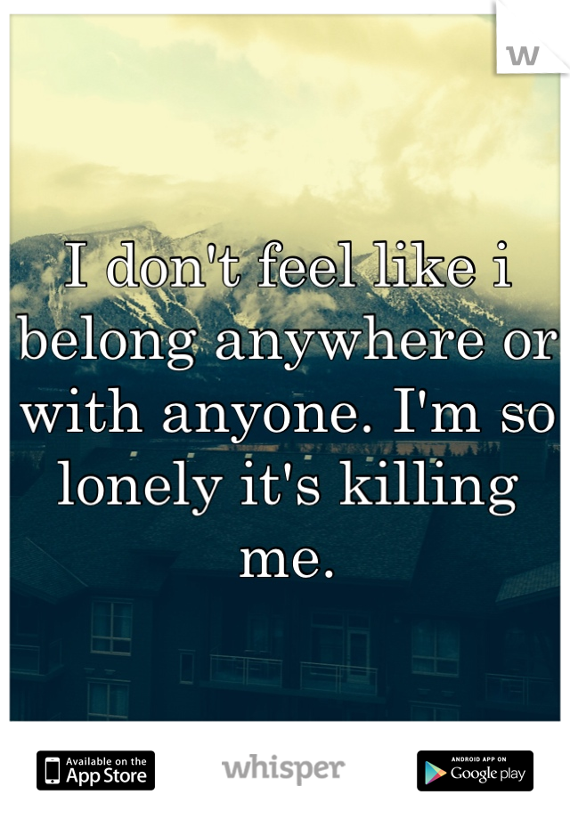 I don't feel like i belong anywhere or with anyone. I'm so lonely it's killing me.