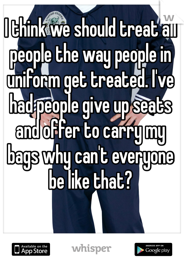 I think we should treat all people the way people in uniform get treated. I've had people give up seats and offer to carry my bags why can't everyone be like that?