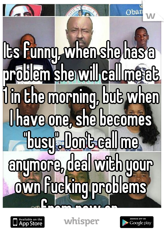 Its funny, when she has a problem she will call me at 1 in the morning, but when I have one, she becomes "busy". Don't call me anymore, deal with your own fucking problems from now on.