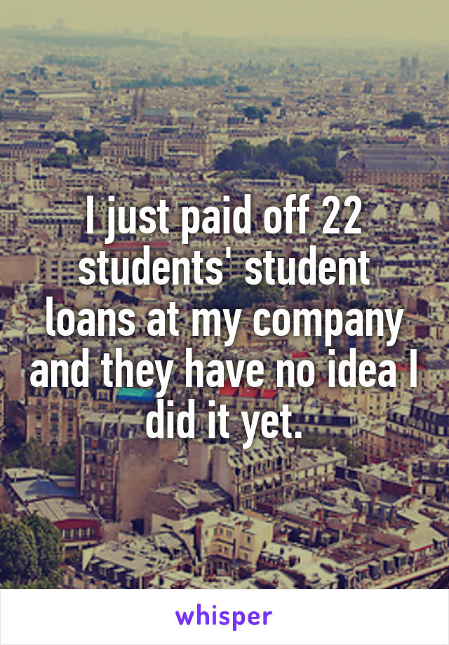 I just paid off 22 students' student loans at my company and they have no idea I did it yet.