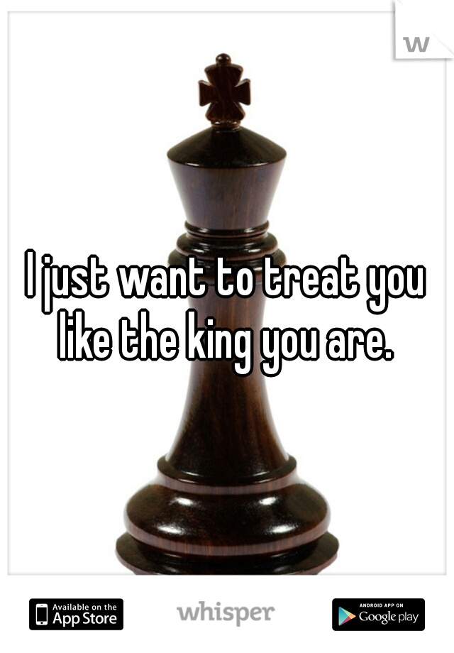 I just want to treat you like the king you are. 