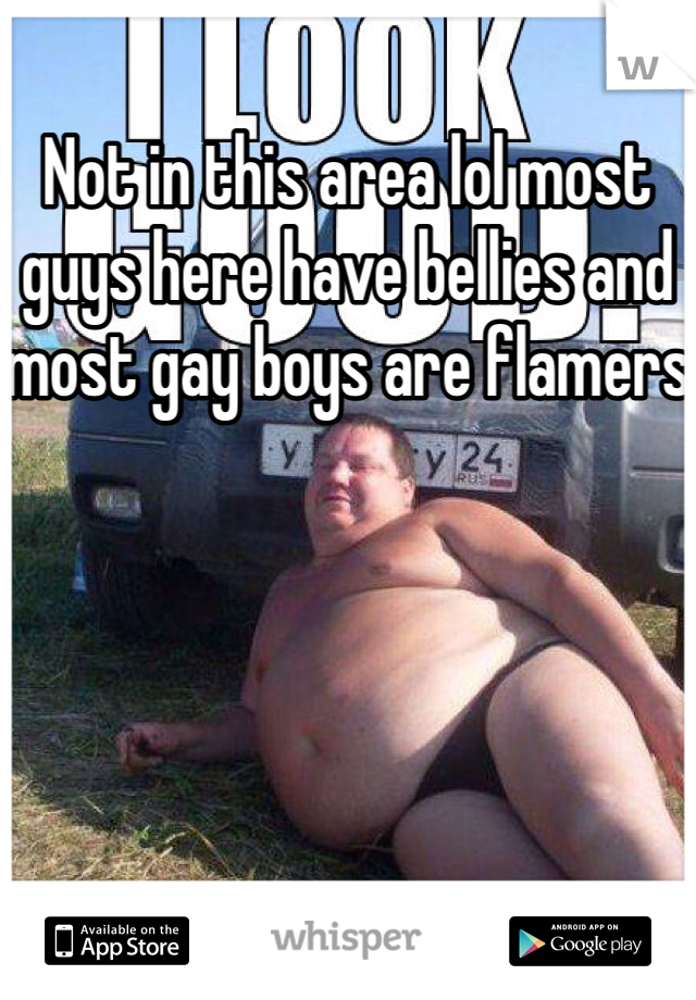 Not in this area lol most guys here have bellies and most gay boys are flamers 