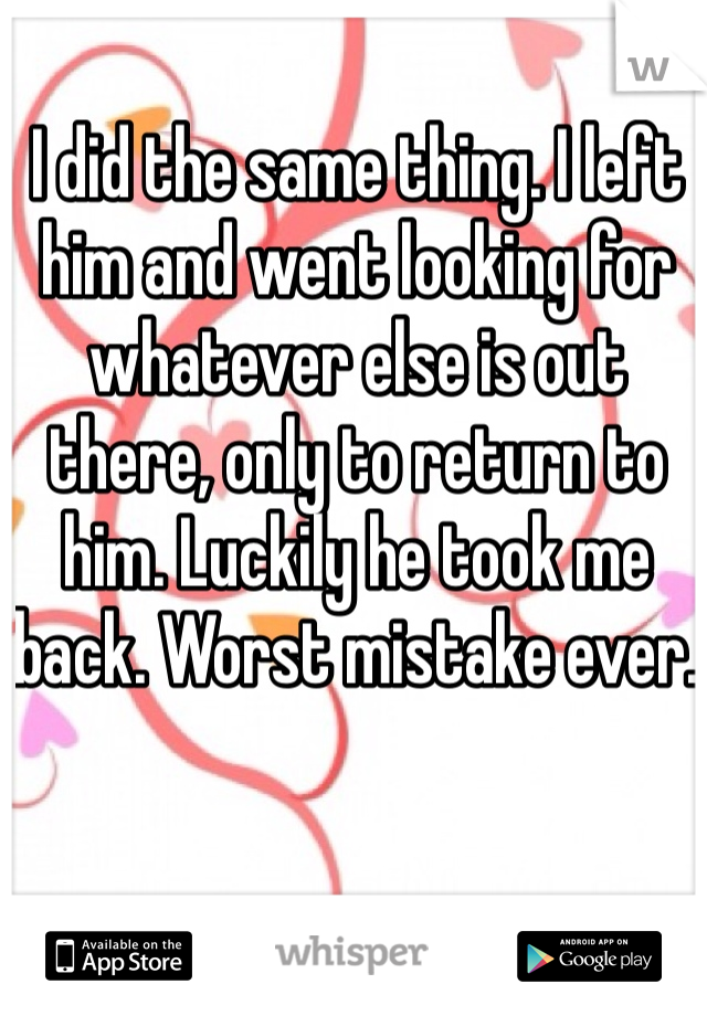 I did the same thing. I left him and went looking for whatever else is out there, only to return to him. Luckily he took me back. Worst mistake ever. 