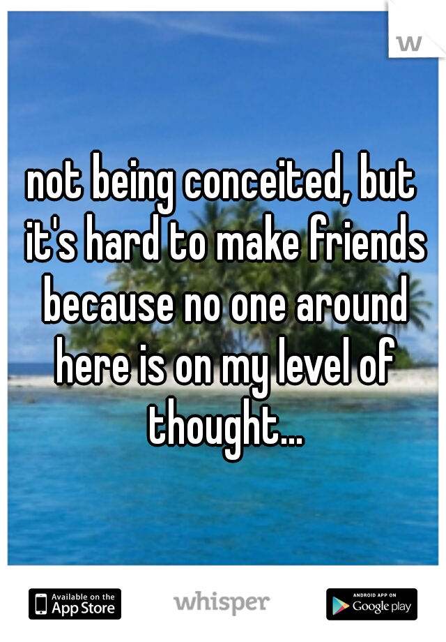 not being conceited, but it's hard to make friends because no one around here is on my level of thought...