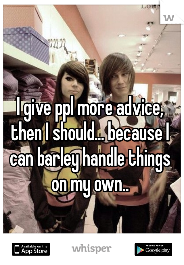 I give ppl more advice, then I should... because I can barley handle things on my own.. 