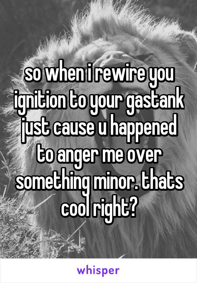 so when i rewire you ignition to your gastank just cause u happened to anger me over something minor. thats cool right?