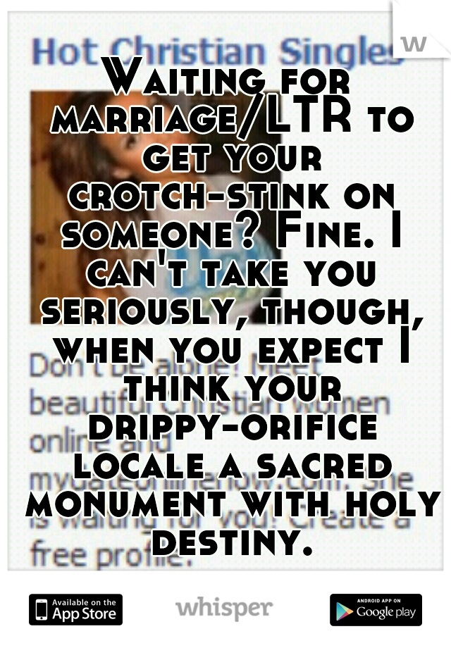 Waiting for marriage/LTR to get your crotch-stink on someone? Fine. I can't take you seriously, though, when you expect I think your drippy-orifice locale a sacred monument with holy destiny.