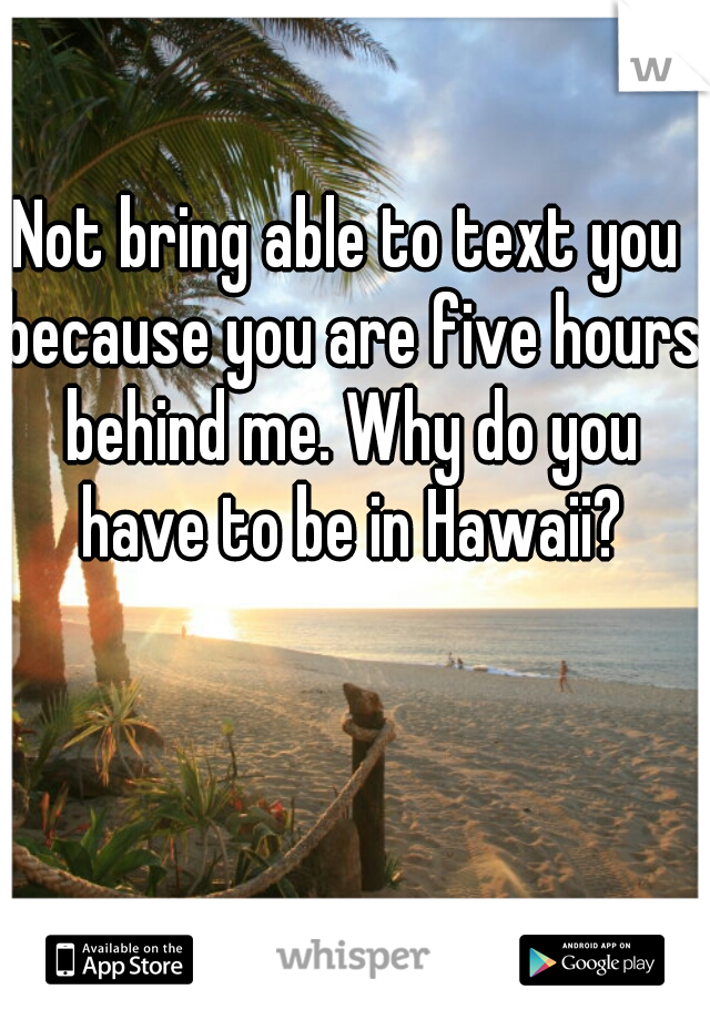 Not bring able to text you because you are five hours behind me. Why do you have to be in Hawaii?