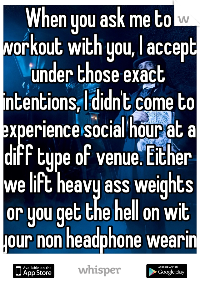 When you ask me to workout with you, I accept under those exact intentions, I didn't come to experience social hour at a diff type of venue. Either we lift heavy ass weights or you get the hell on wit your non headphone wearin ass