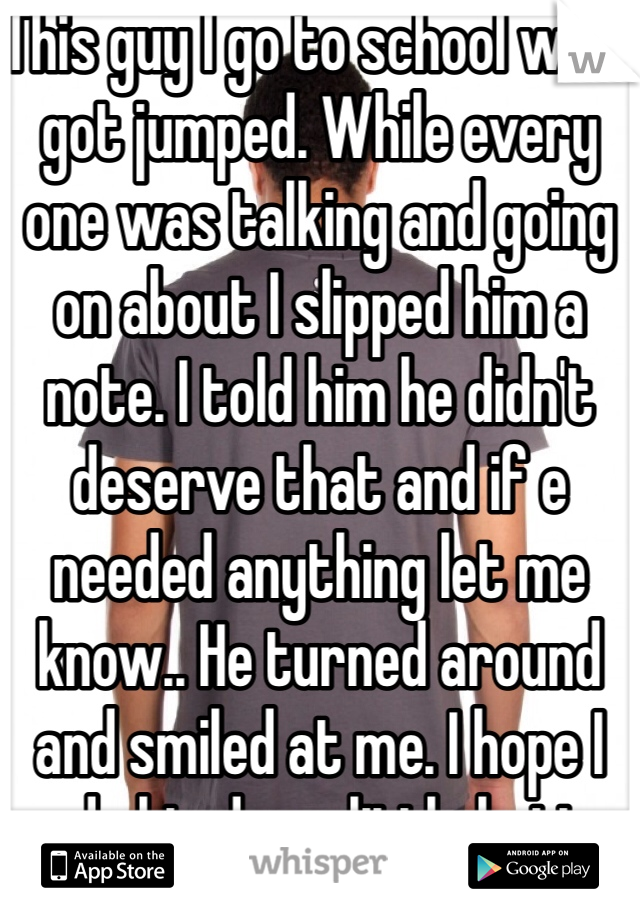 This guy I go to school with got jumped. While every one was talking and going on about I slipped him a note. I told him he didn't deserve that and if e needed anything let me know.. He turned around and smiled at me. I hope I made his day a little better