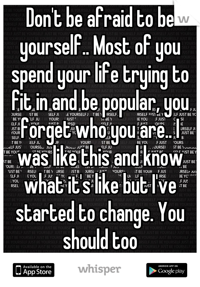 Don't be afraid to be yourself.. Most of you spend your life trying to fit in and be popular, you forget who you are.. I was like this and know what it's like but I've started to change. You should too