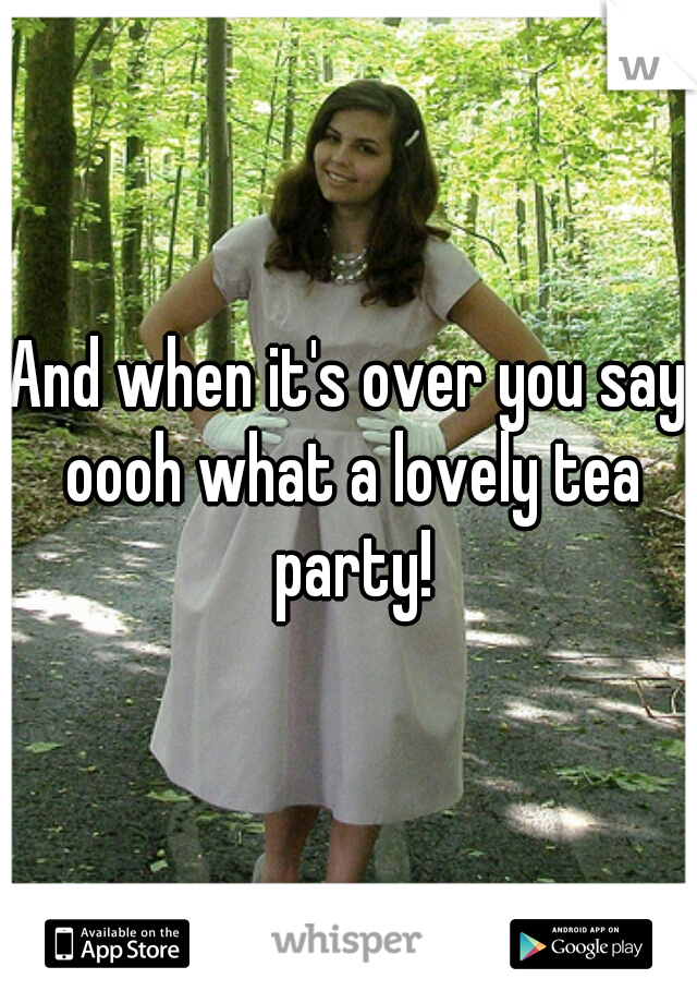 And when it's over you say oooh what a lovely tea party!