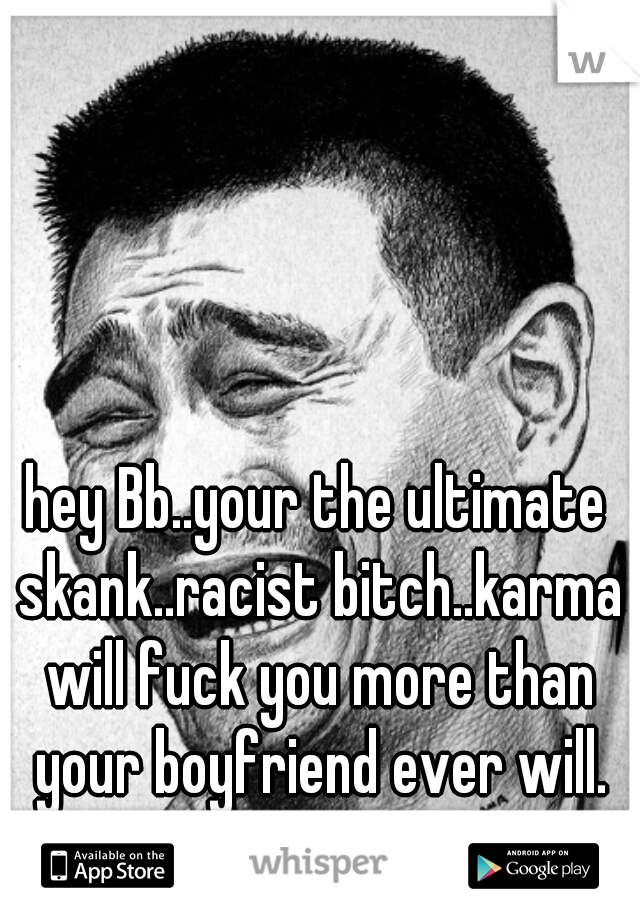 hey Bb..your the ultimate skank..racist bitch..karma will fuck you more than your boyfriend ever will. sweet dreams cunt! 