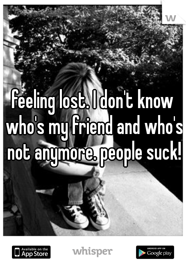 feeling lost. I don't know who's my friend and who's not anymore. people suck!