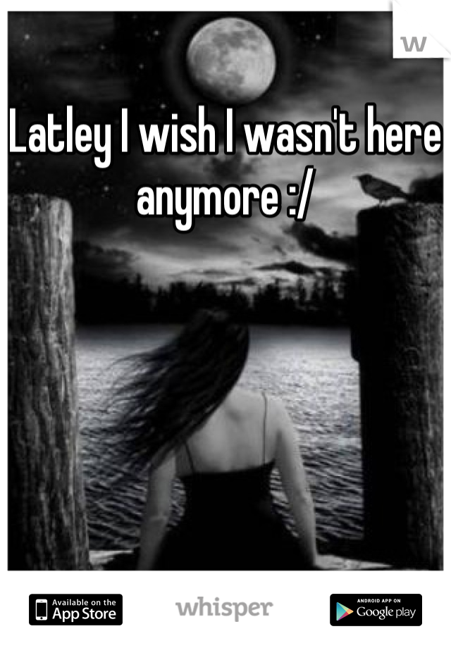 Latley I wish I wasn't here anymore :/