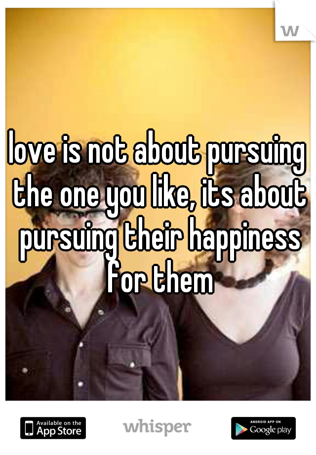 love is not about pursuing the one you like, its about pursuing their happiness for them