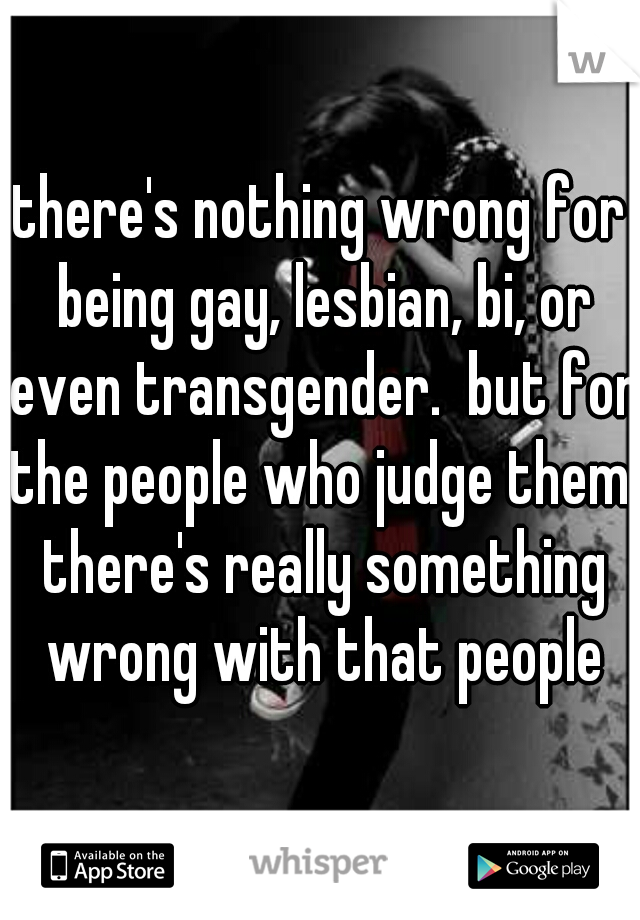 there's nothing wrong for being gay, lesbian, bi, or even transgender.  but for the people who judge them. there's really something wrong with that people