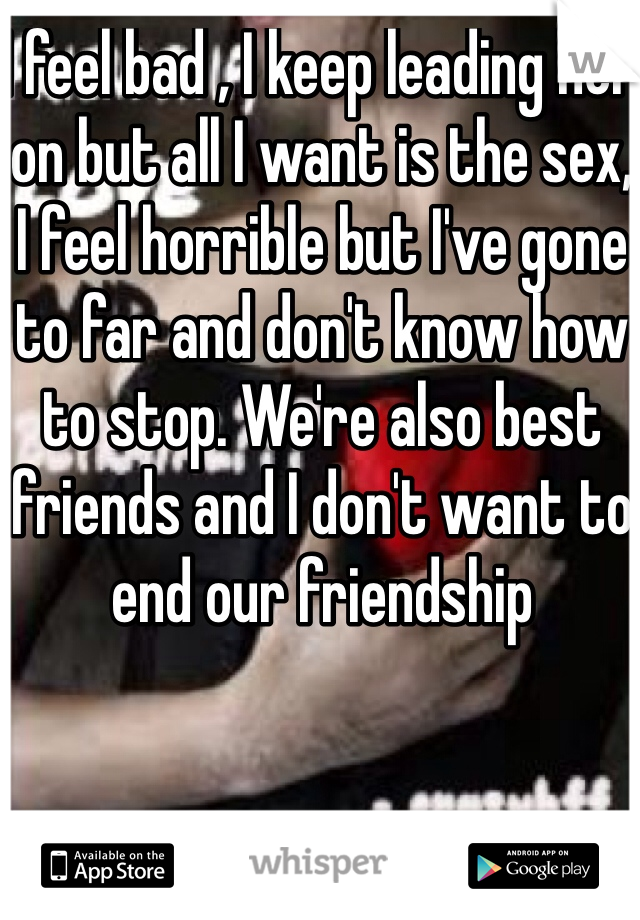 I feel bad , I keep leading her on but all I want is the sex, I feel horrible but I've gone to far and don't know how to stop. We're also best friends and I don't want to end our friendship