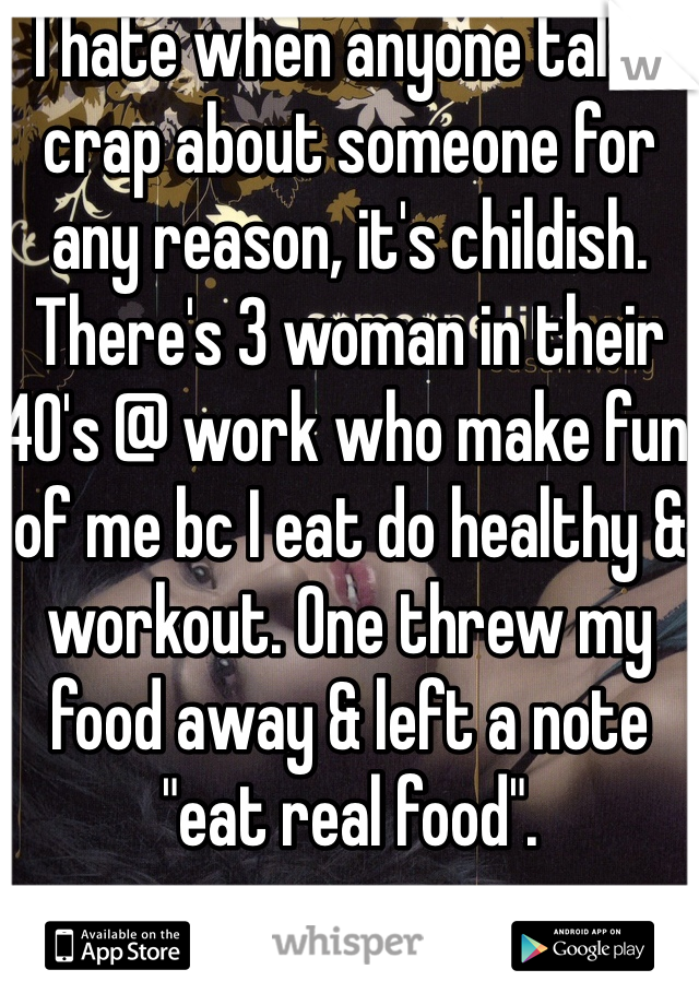 I hate when anyone talks crap about someone for any reason, it's childish. There's 3 woman in their 40's @ work who make fun of me bc I eat do healthy & workout. One threw my food away & left a note "eat real food". 