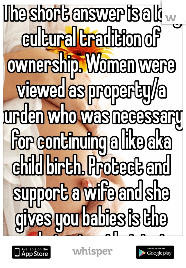 The short answer is a long cultural tradition of ownership. Women were viewed as property/a burden who was necessary for continuing a like aka child birth. Protect and support a wife and she gives you babies is the archaic view that just keeps going.