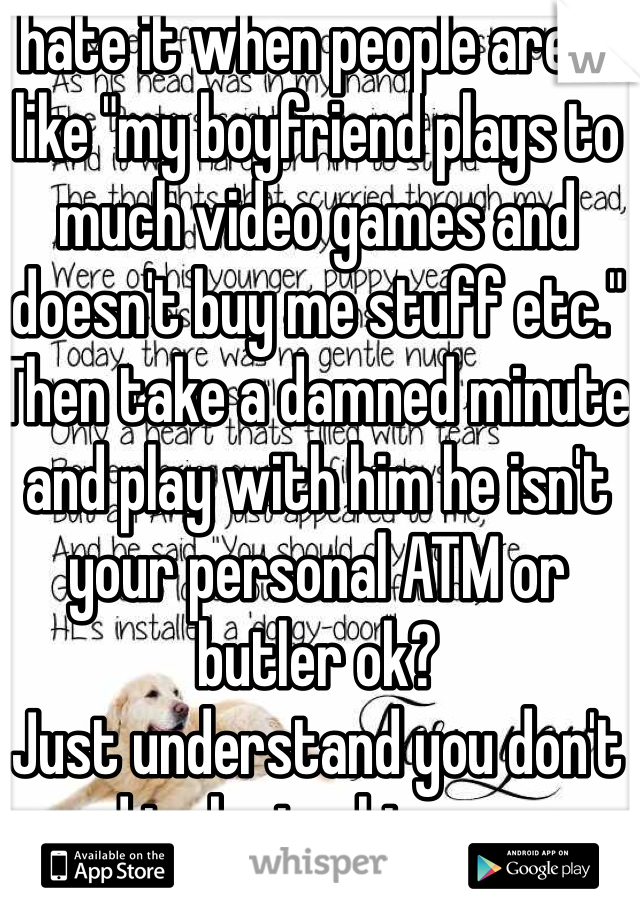 I hate it when people are all like "my boyfriend plays to much video games and doesn't buy me stuff etc." 
Then take a damned minute and play with him he isn't your personal ATM or butler ok?
Just understand you don't need to be toghter every minute 