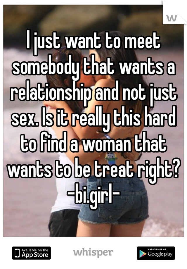 I just want to meet somebody that wants a relationship and not just sex. Is it really this hard to find a woman that wants to be treat right?
-bi.girl-