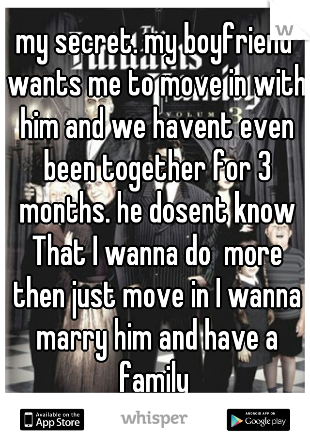 my secret. my boyfriend wants me to move in with him and we havent even been together for 3 months. he dosent know That I wanna do  more then just move in I wanna marry him and have a family 