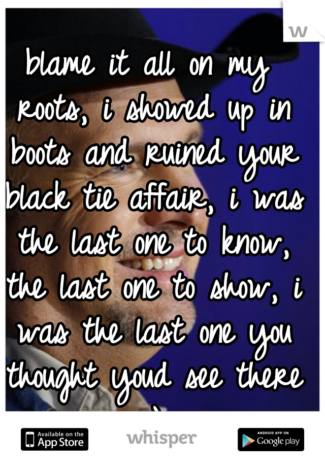 blame it all on my roots, i showed up in boots and ruined your black tie affair, i was the last one to know, the last one to show, i was the last one you thought youd see there :)