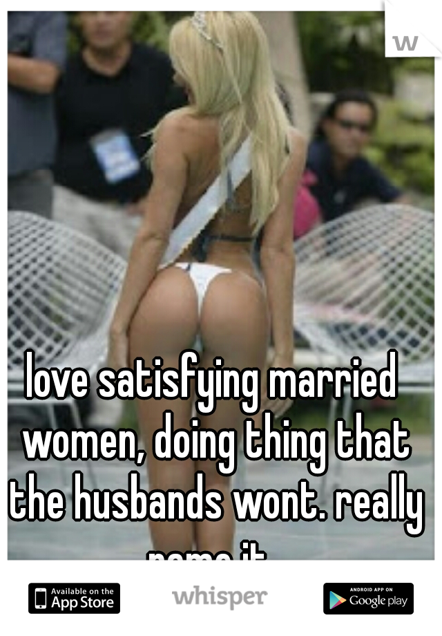 love satisfying married women, doing thing that the husbands wont. really name it. 