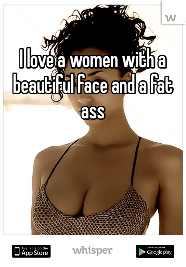 I love a women with a beautiful face and a fat ass