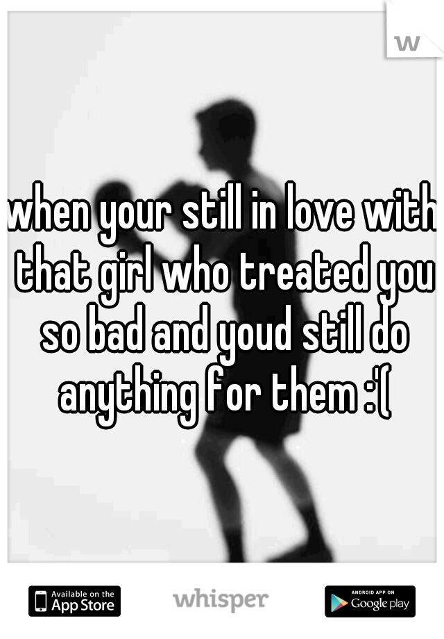 when your still in love with that girl who treated you so bad and youd still do anything for them :'(