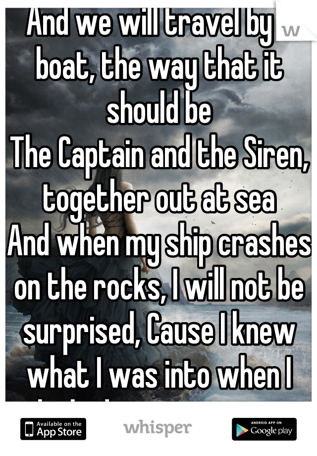 And we will travel by a boat, the way that it should be
The Captain and the Siren, together out at sea
And when my ship crashes on the rocks, I will not be surprised, Cause I knew what I was into when I looked into your eyes