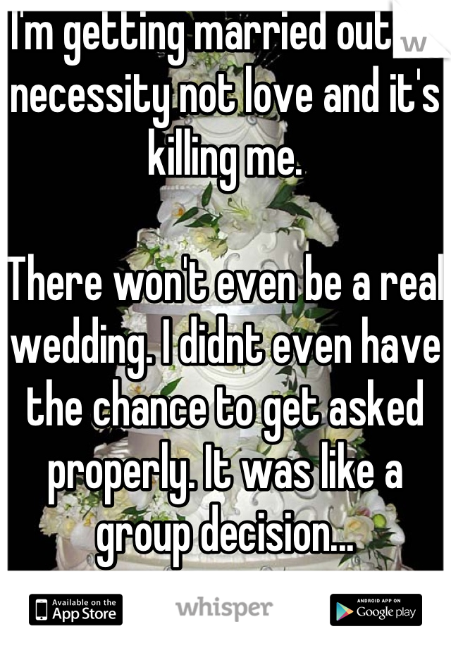 I'm getting married out of necessity not love and it's killing me. 

There won't even be a real wedding. I didnt even have the chance to get asked properly. It was like a group decision...