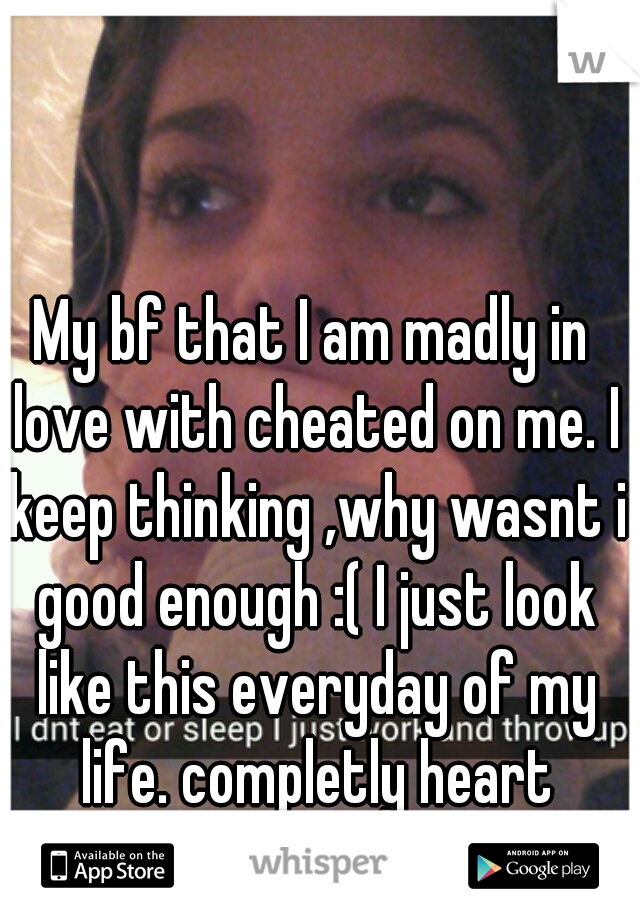 My bf that I am madly in love with cheated on me. I keep thinking ,why wasnt i good enough :( I just look like this everyday of my life. completly heart broken :( 