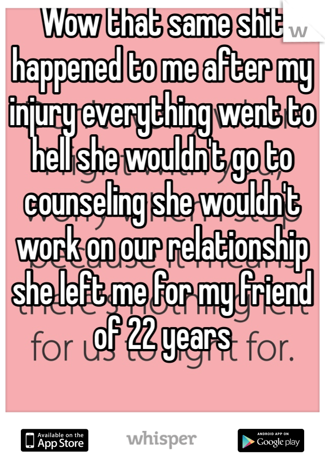 Wow that same shit happened to me after my injury everything went to hell she wouldn't go to counseling she wouldn't work on our relationship she left me for my friend of 22 years