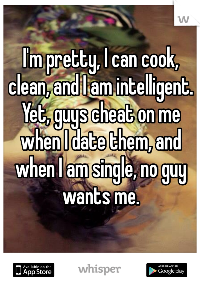 I'm pretty, I can cook, clean, and I am intelligent. Yet, guys cheat on me when I date them, and when I am single, no guy wants me. 