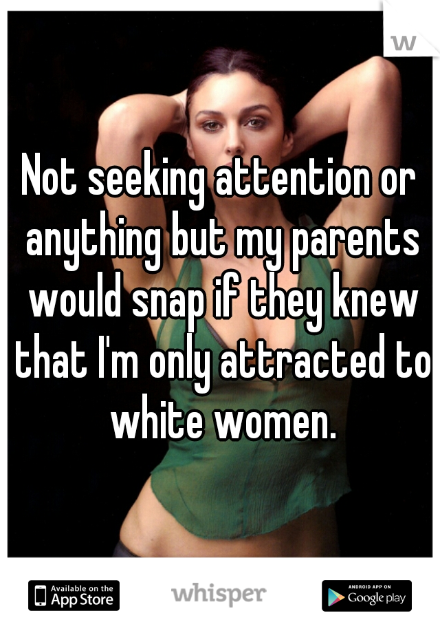 Not seeking attention or anything but my parents would snap if they knew that I'm only attracted to white women.