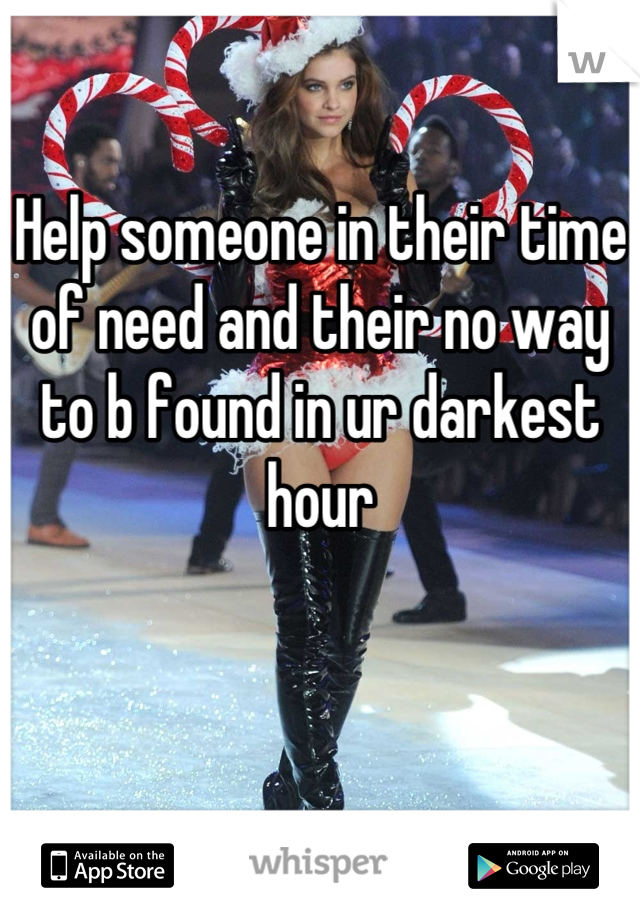 Help someone in their time of need and their no way to b found in ur darkest hour