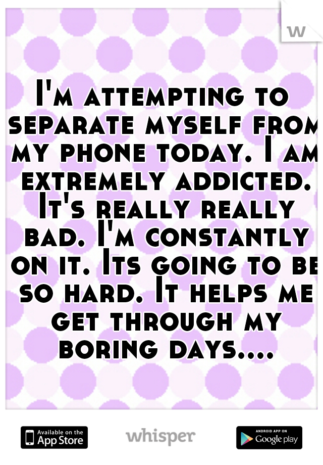 I'm attempting to separate myself from my phone today. I am extremely addicted. It's really really bad. I'm constantly on it. Its going to be so hard. It helps me get through my boring days....