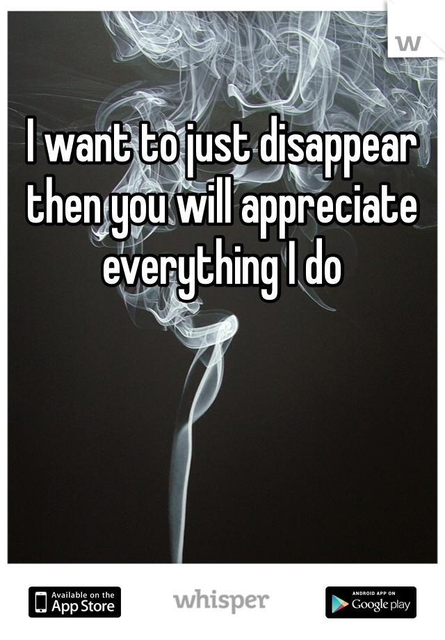 I want to just disappear then you will appreciate everything I do