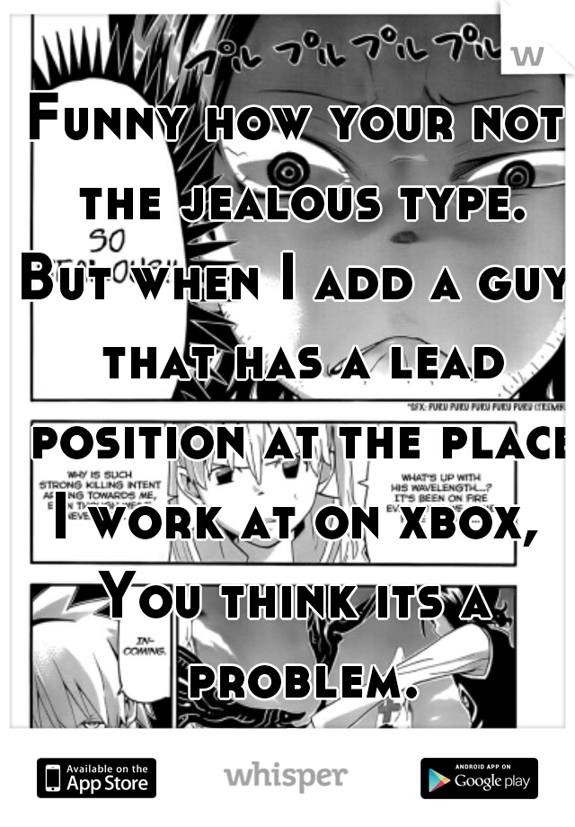 Funny how your not the jealous type.
But when I add a guy that has a lead position at the place I work at on xbox, 
You think its a problem.
Right. Not the jealous type.  