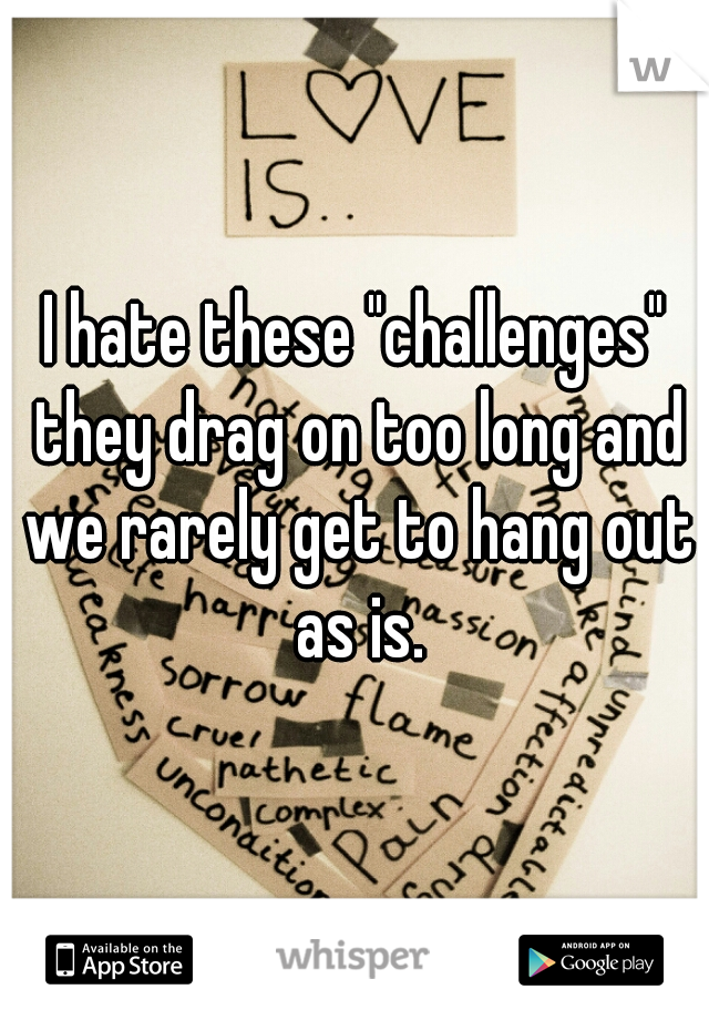 I hate these "challenges" they drag on too long and we rarely get to hang out as is.