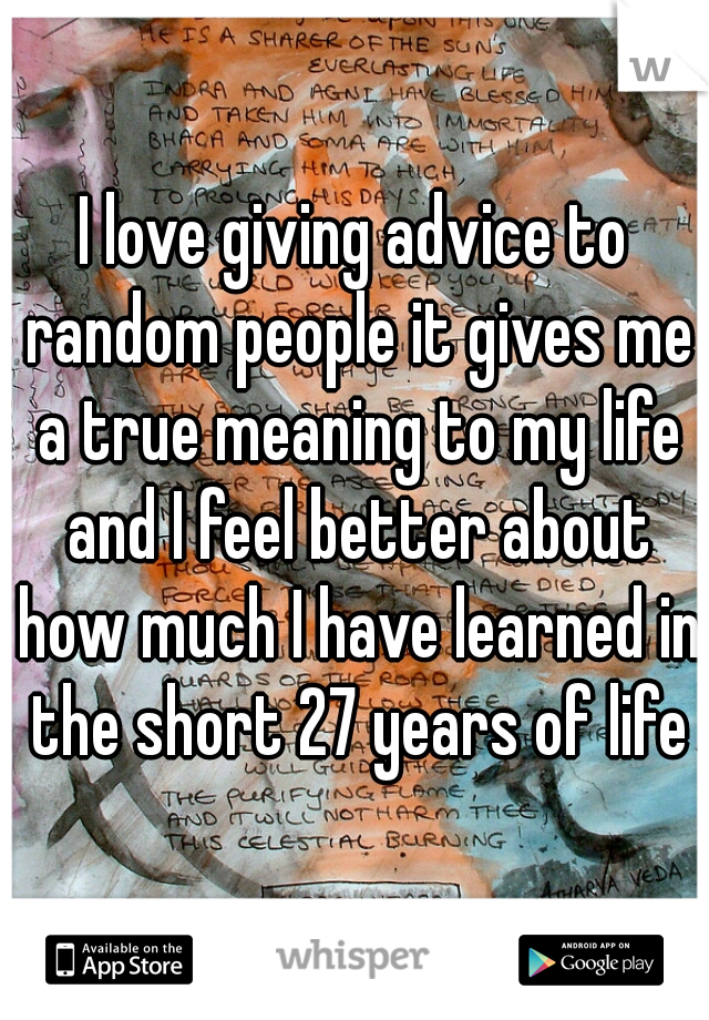 I love giving advice to random people it gives me a true meaning to my life and I feel better about how much I have learned in the short 27 years of life