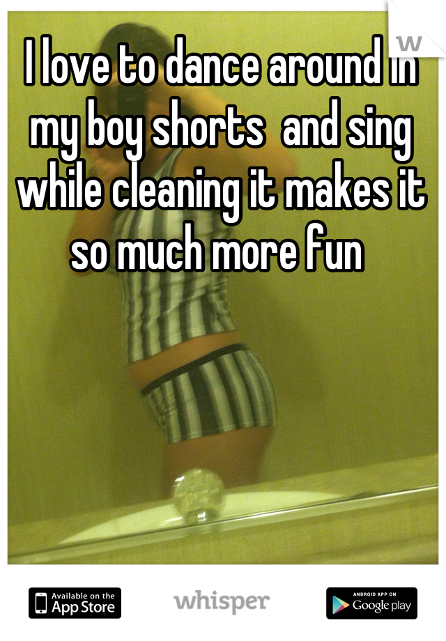 I love to dance around in my boy shorts  and sing while cleaning it makes it so much more fun 