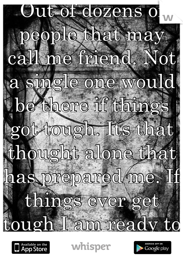 Out of dozens of people that may call me friend. Not a single one would be there if things got tough. Its that thought alone that has prepared me. If things ever get tough I am ready to stand alone. 