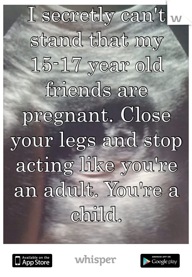 I secretly can't stand that my 15-17 year old friends are pregnant. Close your legs and stop acting like you're an adult. You're a child. 